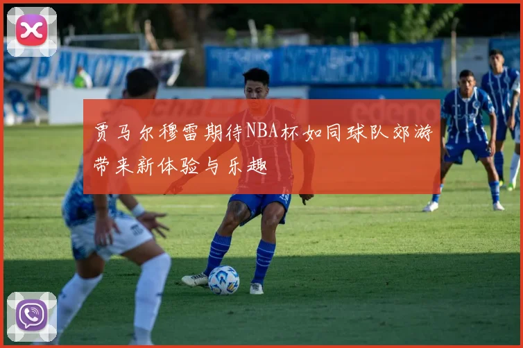 贾马尔穆雷期待NBA杯如同球队郊游带来新体验与乐趣