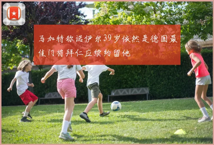 马加特称诺伊尔39岁依然是德国最佳门将拜仁应续约留他