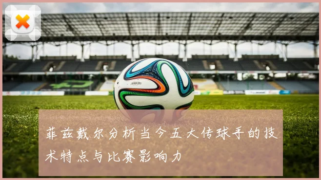 菲兹戴尔分析当今五大传球手的技术特点与比赛影响力