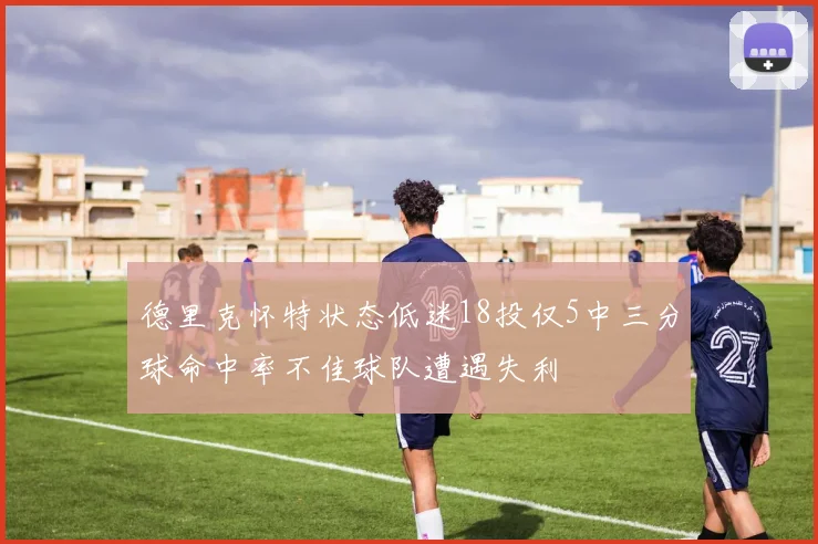 德里克怀特状态低迷18投仅5中三分球命中率不佳球队遭遇失利
