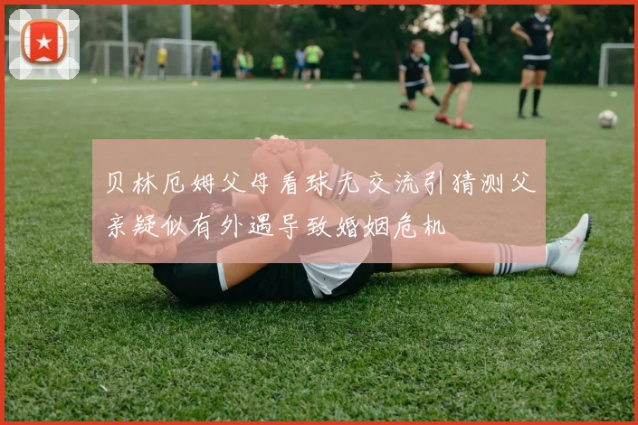 贝林厄姆父母看球无交流引猜测父亲疑似有外遇导致婚姻危机