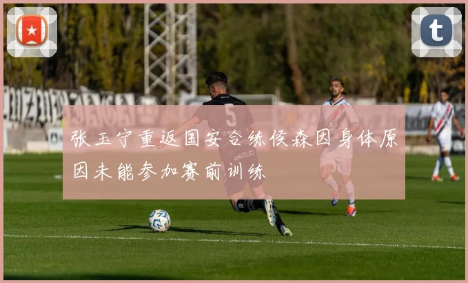 张玉宁重返国安合练侯森因身体原因未能参加赛前训练