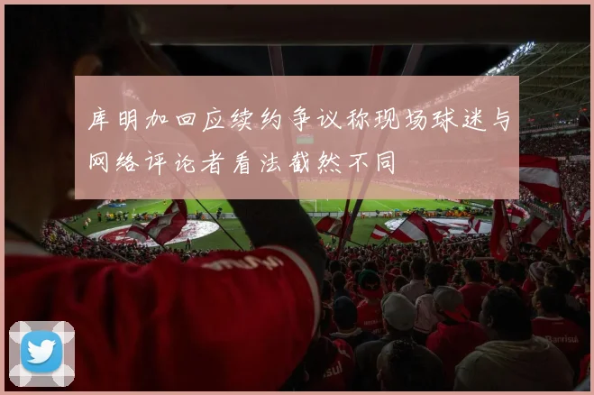 库明加回应续约争议称现场球迷与网络评论者看法截然不同