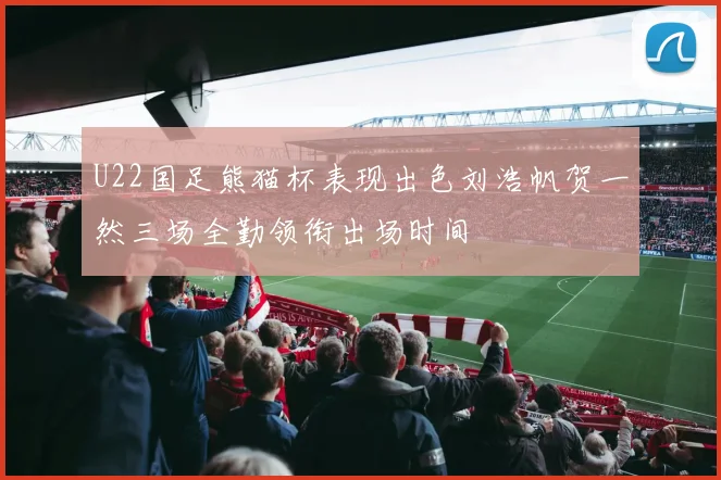 U22国足熊猫杯表现出色刘浩帆贺一然三场全勤领衔出场时间