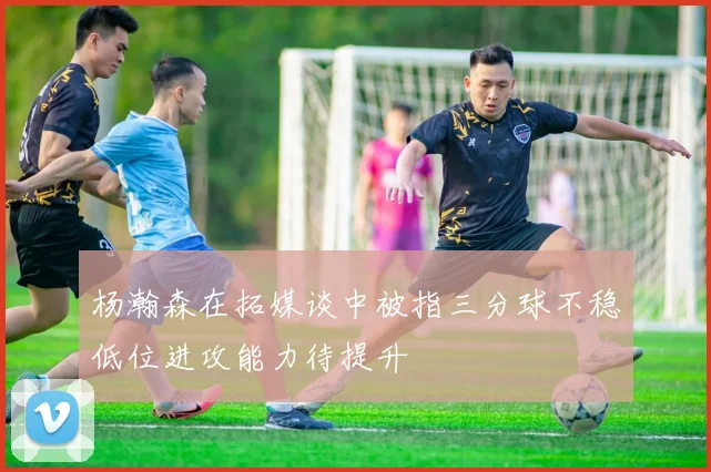 杨瀚森在拓媒谈中被指三分球不稳低位进攻能力待提升