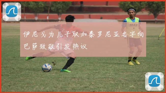 伊尼戈为儿子取加泰罗尼亚名字向巴萨致敬引发热议