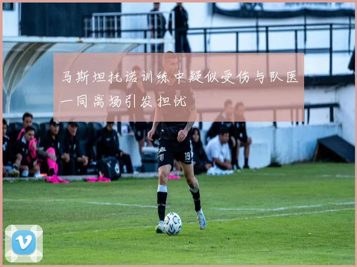 马斯坦托诺训练中疑似受伤与队医一同离场引发担忧