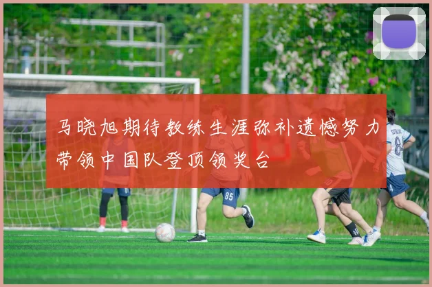 马晓旭期待教练生涯弥补遗憾努力带领中国队登顶领奖台