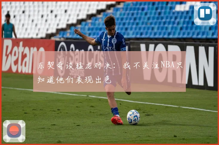 东契奇谈猛龙对决：我不关注NBA只知道他们表现出色