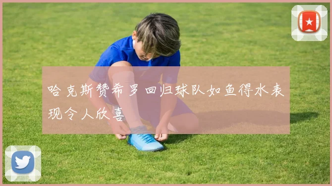 哈克斯赞希罗回归球队如鱼得水表现令人欣喜