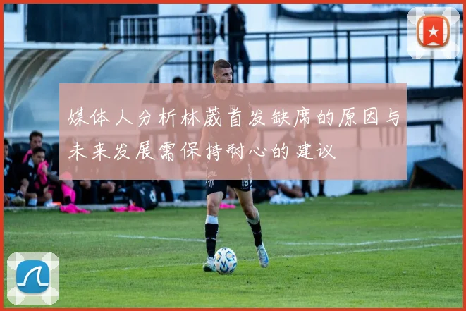 媒体人分析林葳首发缺席的原因与未来发展需保持耐心的建议