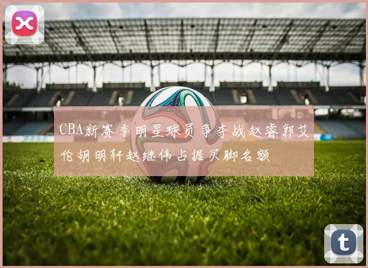 CBA新赛季明星球员争夺战赵睿郭艾伦胡明轩赵继伟占据买脚名额