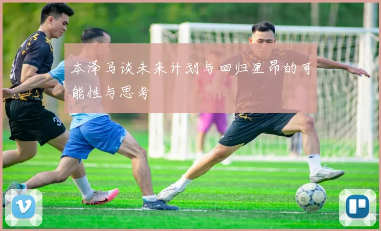 本泽马谈未来计划与回归里昂的可能性与思考