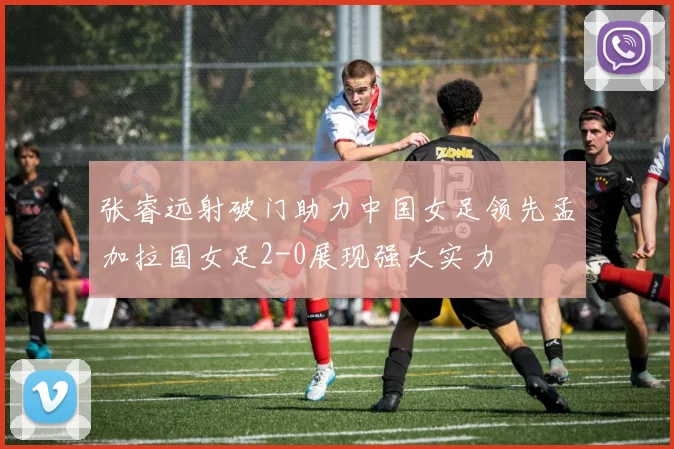 张睿远射破门助力中国女足领先孟加拉国女足2-0展现强大实力