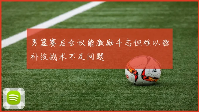 男篮赛后会议能激励斗志但难以弥补技战术不足问题