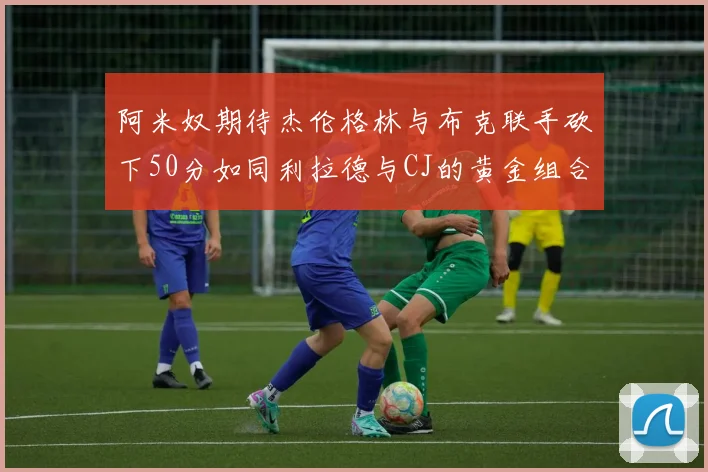 阿米奴期待杰伦格林与布克联手砍下50分如同利拉德与CJ的黄金组合