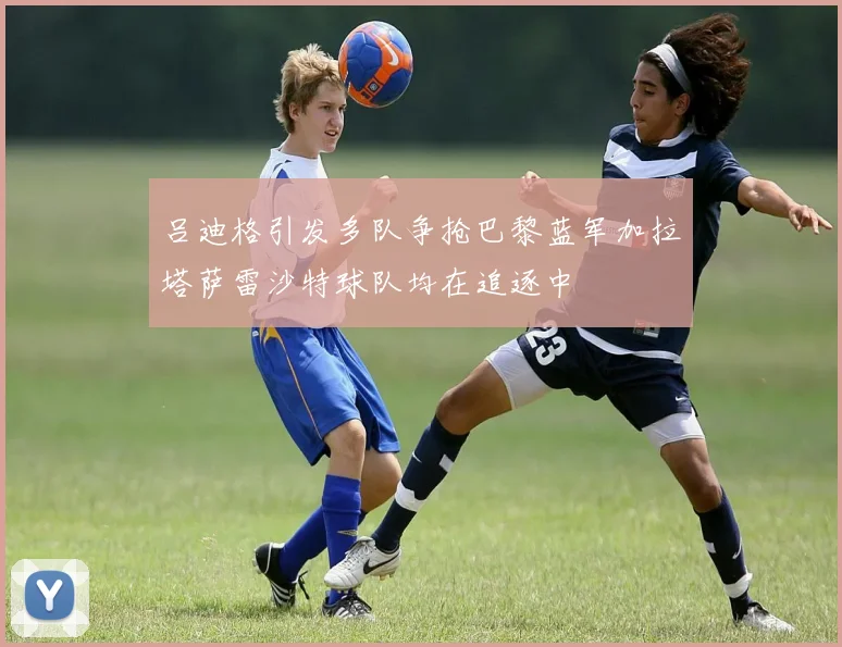 吕迪格引发多队争抢巴黎蓝军加拉塔萨雷沙特球队均在追逐中