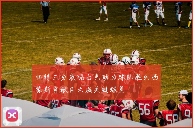 怀特三分表现出色助力球队胜利西蒙斯贡献巨大成关键球员
